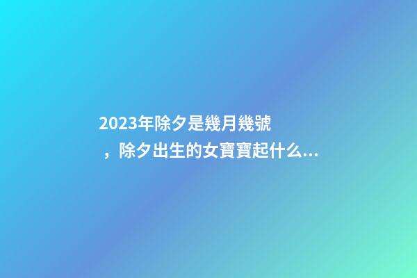 2023年除夕是幾月幾號，除夕出生的女寶寶起什么名字好